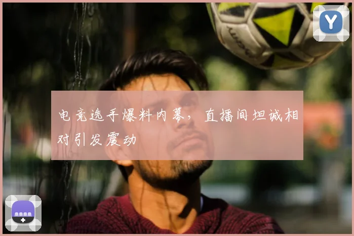 电竞选手爆料内幕，直播间坦诚相对引发震动