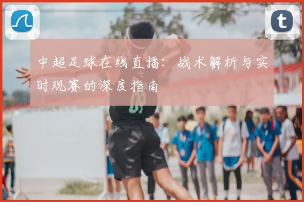 中超足球在线直播：战术解析与实时观赛的深度指南