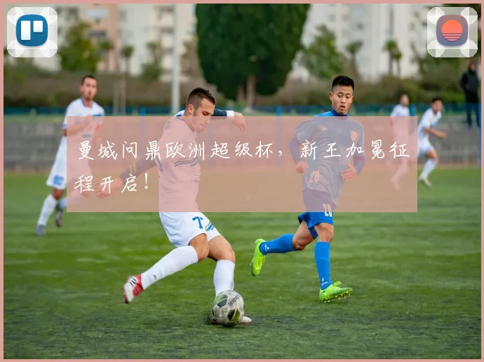 曼城问鼎欧洲超级杯,新王加冕征程开启!