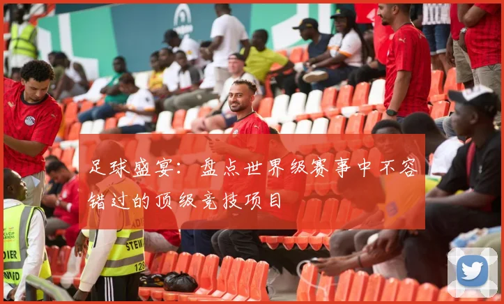 足球盛宴:盘点世界级赛事中不容错过的顶级竞技项目