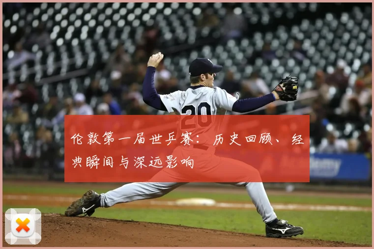 伦敦第一届世乒赛:历史回顾、经典瞬间与深远影响
