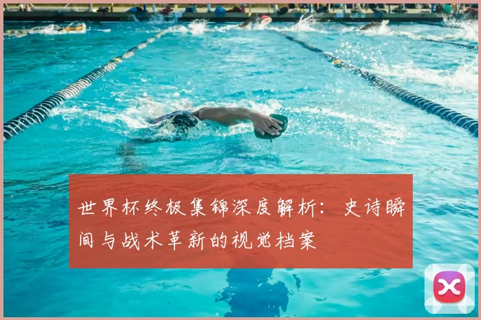 世界杯终极集锦深度解析:史诗瞬间与战术革新的视觉档案