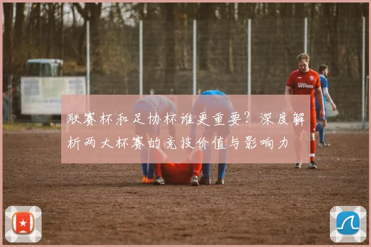 联赛杯和足协杯谁更重要?深度解析两大杯赛的竞技价值与影响力